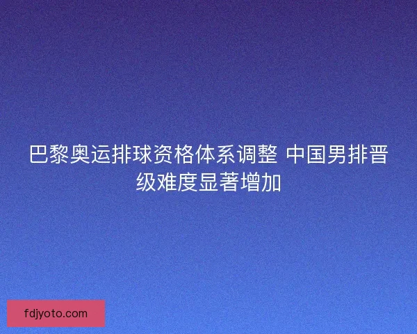巴黎奥运排球资格体系调整 中国男排晋级难度显著增加 巴黎奥运排球资格体系调整 中国男排晋级难度显著增加