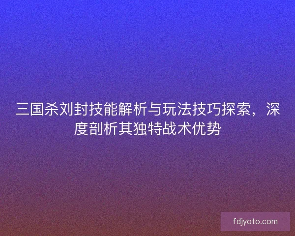 三国杀刘封技能解析与玩法技巧探索,深度剖析其独特战术优势 三国杀刘封技能解析与玩法技巧探索,深度剖析其独特战术优势