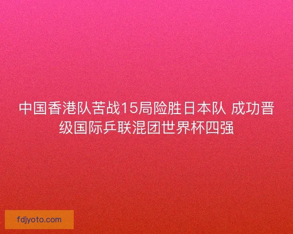 中国香港队苦战15局险胜日本队 成功晋级国际乒联混团世界杯四强 中国香港队苦战15局险胜日本队 成功晋级国际乒联混团世界杯四强