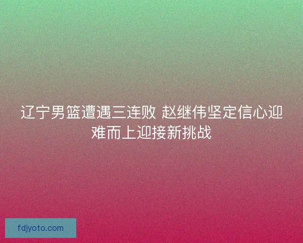 辽宁男篮遭遇三连败 赵继伟坚定信心迎难而上迎接新挑战