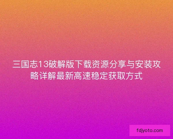 三国志13破解版下载资源分享与安装攻略详解最新高速稳定获取方式 三国志13破解版下载资源分享与安装攻略详解最新高速稳定获取方式