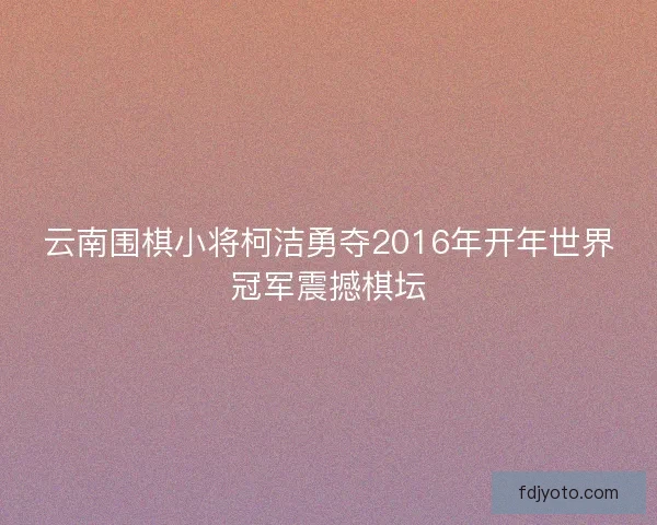云南围棋小将柯洁勇夺2016年开年世界冠军震撼棋坛 云南围棋小将柯洁勇夺2016年开年世界冠军震撼棋坛