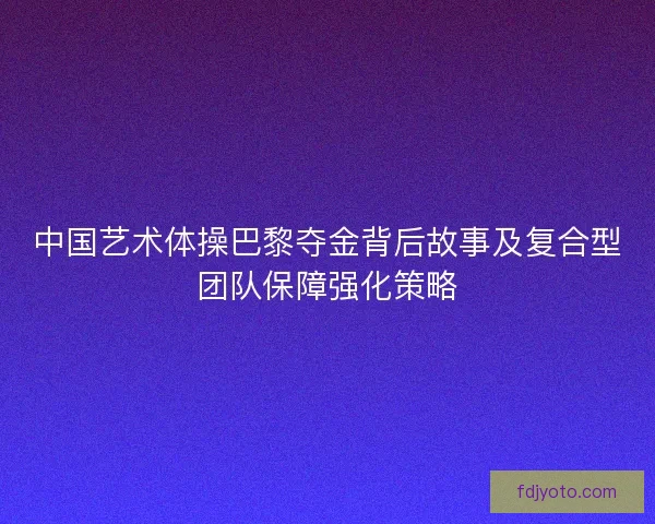中国艺术体操巴黎夺金背后故事及复合型团队保障强化策略